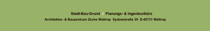 
Stadt-Bau-Grund GmbH   I  Planungs- & Ingenieurbüro 
 
Architektur- & Bauzentrum Zeche Waltrop  Sydowstraße 39  D-45731 Waltrop

Sparkasse Vest Recklinghausen   BLZ  426 501 50	  Kto  300 657 18   StNr  340 5755 4418   
HRB 5433  Amtsgericht Recklinghausen  Geschäftsführung  Dipl.Ing. D. Lütkenhaus

