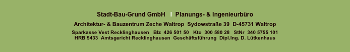 
Stadt-Bau-Grund GmbH   I  Planungs- & Ingenieurbüro 
 
Architektur- & Bauzentrum Zeche Waltrop  Sydowstraße 39  D-45731 Waltrop

Sparkasse Vest Recklinghausen   Blz  426 501 50	  Kto  300 580 28   StNr  340 5755 101   
HRB 5433  Amtsgericht Recklinghausen  Geschäftsführung  Dipl.Ing. D. Lütkenhaus

